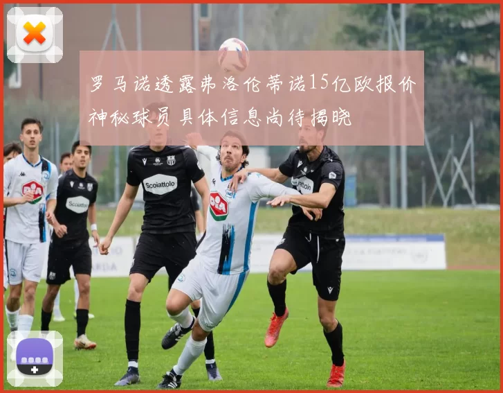 罗马诺透露弗洛伦蒂诺15亿欧报价神秘球员具体信息尚待揭晓