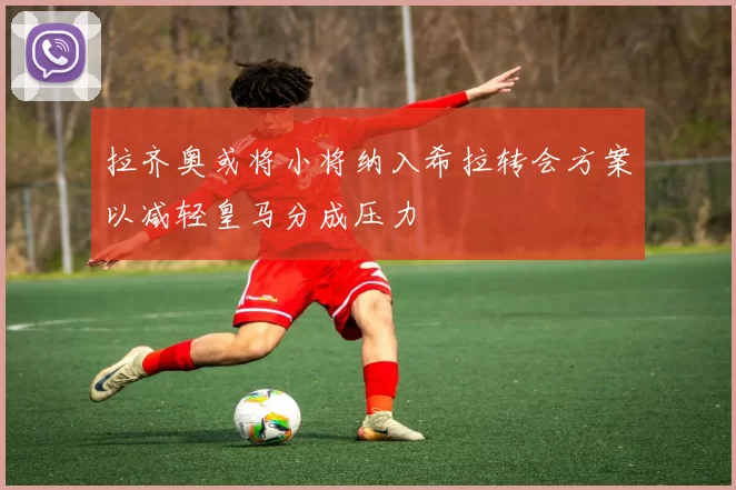 拉齐奥或将小将纳入希拉转会方案以减轻皇马分成压力