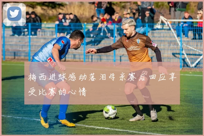 梅西进球感动落泪母亲赛后回应享受比赛的心情