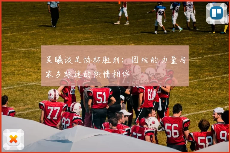 吴曦谈足协杯胜利：团结的力量与家乡球迷的热情相伴