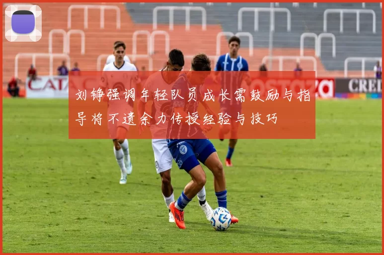 刘铮强调年轻队员成长需鼓励与指导将不遗余力传授经验与技巧