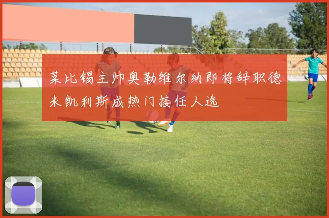莱比锡主帅奥勒维尔纳即将辞职德米凯利斯成热门接任人选