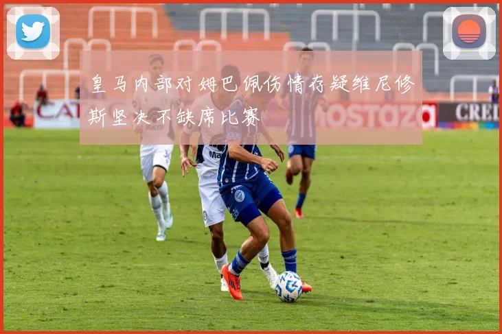 皇马内部对姆巴佩伤情存疑维尼修斯坚决不缺席比赛