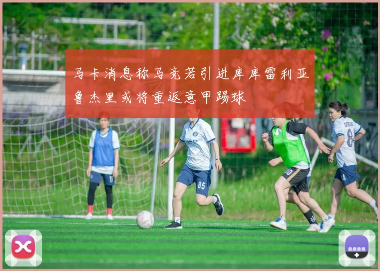 马卡消息称马竞若引进库库雷利亚鲁杰里或将重返意甲踢球