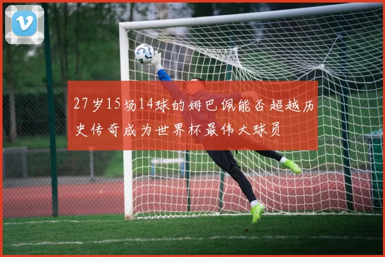 27岁15场14球的姆巴佩能否超越历史传奇成为世界杯最伟大球员