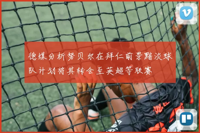 德媒分析努贝尔在拜仁前景黯淡球队计划将其转会至英超等联赛