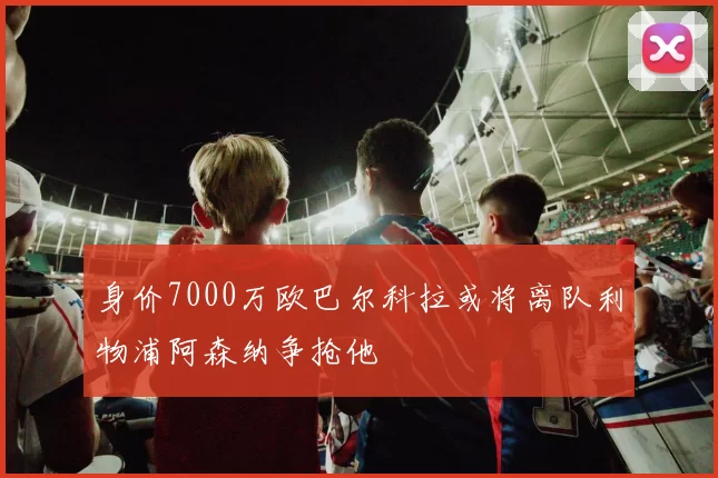 身价7000万欧巴尔科拉或将离队利物浦阿森纳争抢他