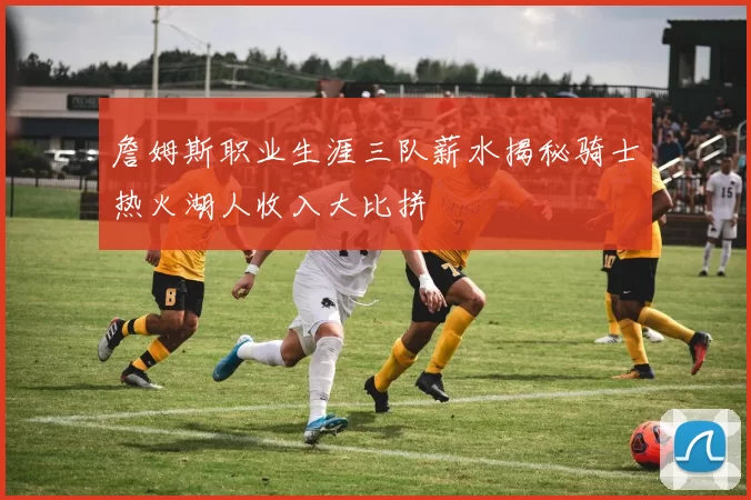 詹姆斯职业生涯三队薪水揭秘骑士热火湖人收入大比拼