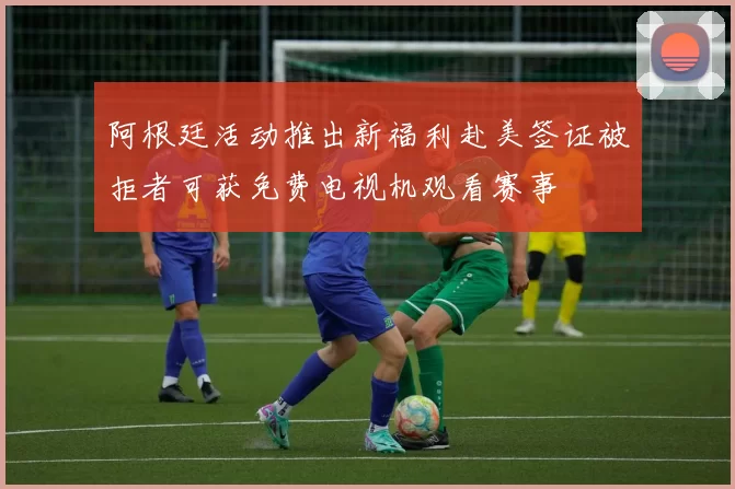 阿根廷活动推出新福利赴美签证被拒者可获免费电视机观看赛事