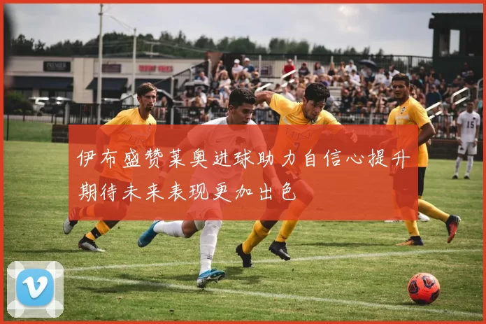 伊布盛赞莱奥进球助力自信心提升期待未来表现更加出色