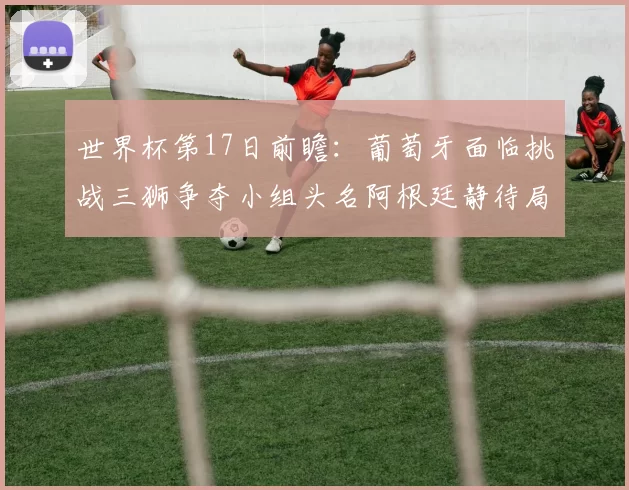 世界杯第17日前瞻：葡萄牙面临挑战三狮争夺小组头名阿根廷静待局势变化