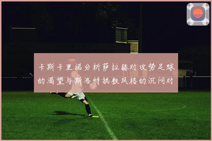 卡斯卡里诺分析萨拉赫对攻势足球的渴望与斯洛特执教风格的沉闷对比