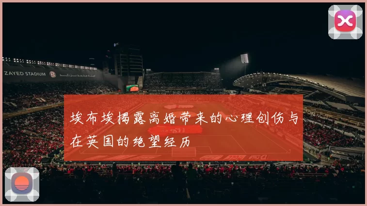 埃布埃揭露离婚带来的心理创伤与在英国的绝望经历