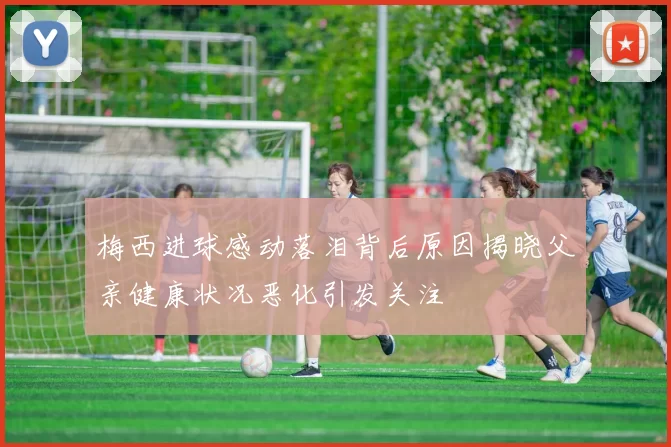梅西进球感动落泪背后原因揭晓父亲健康状况恶化引发关注