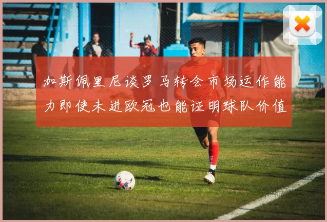 加斯佩里尼谈罗马转会市场运作能力即使未进欧冠也能证明球队价值