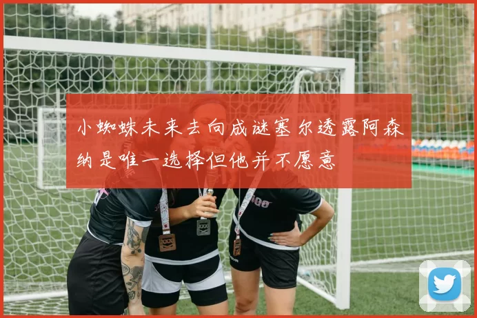 小蜘蛛未来去向成谜塞尔透露阿森纳是唯一选择但他并不愿意