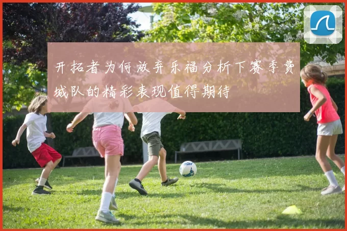 开拓者为何放弃乐福分析下赛季费城队的精彩表现值得期待