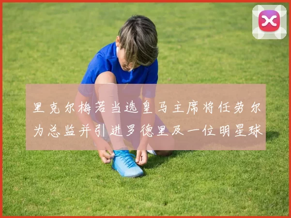 里克尔梅若当选皇马主席将任劳尔为总监并引进罗德里及一位明星球员