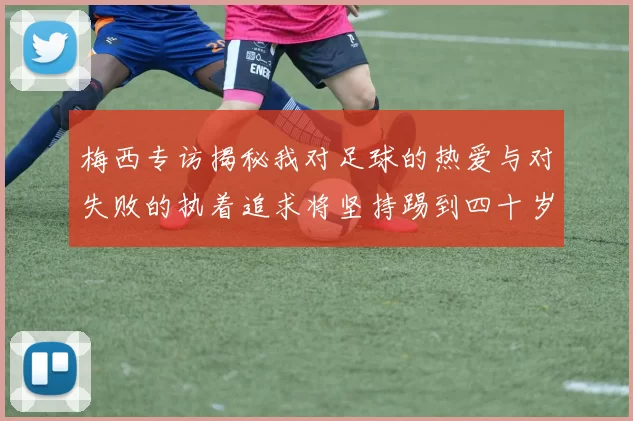 梅西专访揭秘我对足球的热爱与对失败的执着追求将坚持踢到四十岁