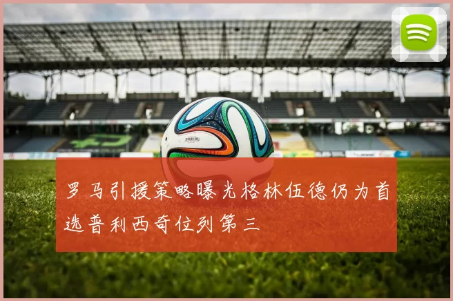 罗马引援策略曝光格林伍德仍为首选普利西奇位列第三